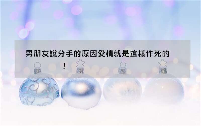 男朋友說分手的原因 愛情就是這樣作死的！